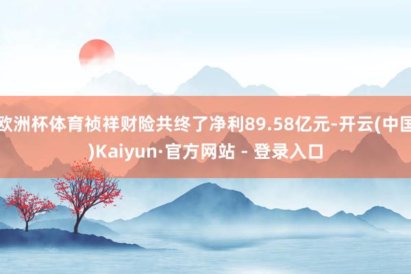 欧洲杯体育祯祥财险共终了净利89.58亿元-开云(中国)Kaiyun·官方网站 - 登录入口