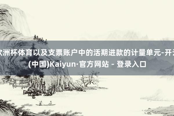 欧洲杯体育以及支票账户中的活期进款的计量单元-开云(中国)Kaiyun·官方网站 - 登录入口