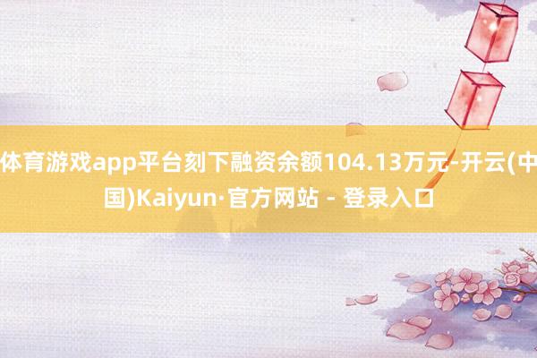 体育游戏app平台刻下融资余额104.13万元-开云(中国)Kaiyun·官方网站 - 登录入口