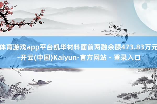 体育游戏app平台凯华材料面前两融余额473.83万元-开云(中国)Kaiyun·官方网站 - 登录入口