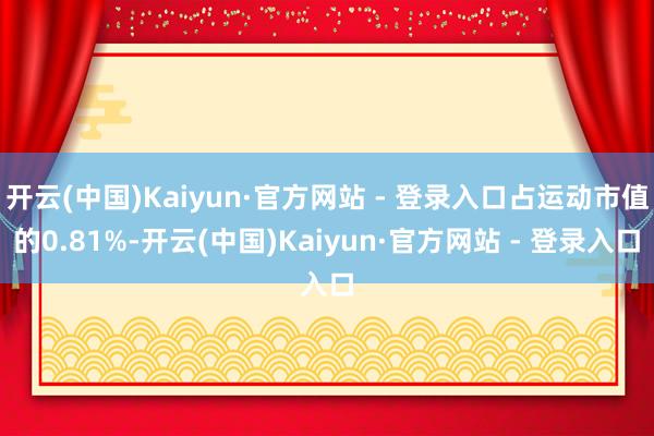 开云(中国)Kaiyun·官方网站 - 登录入口占运动市值的0.81%-开云(中国)Kaiyun·官方网站 - 登录入口