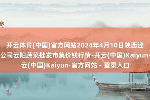 开云体育(中国)官方网站2024年4月10日陕西泾云当代农业股份有限公司云阳蔬菜批发市集价钱行情-开云(中国)Kaiyun·官方网站 - 登录入口