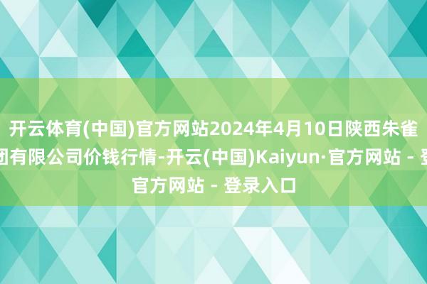 开云体育(中国)官方网站2024年4月10日陕西朱雀实业集团有限公司价钱行情-开云(中国)Kaiyun·官方网站 - 登录入口