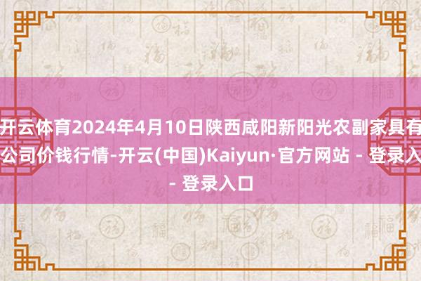 开云体育2024年4月10日陕西咸阳新阳光农副家具有限公司价钱行情-开云(中国)Kaiyun·官方网站 - 登录入口