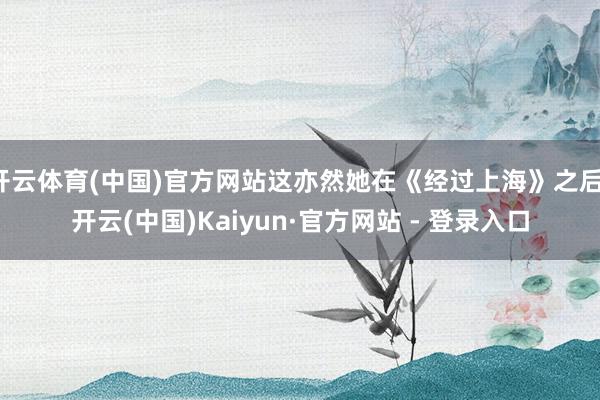 开云体育(中国)官方网站这亦然她在《经过上海》之后-开云(中国)Kaiyun·官方网站 - 登录入口