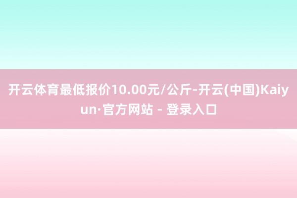 开云体育最低报价10.00元/公斤-开云(中国)Kaiyun·官方网站 - 登录入口