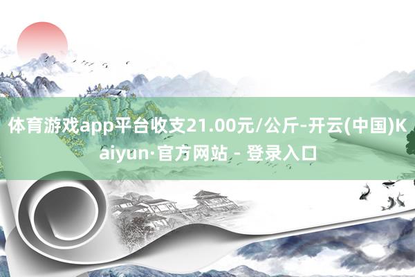 体育游戏app平台收支21.00元/公斤-开云(中国)Kaiyun·官方网站 - 登录入口