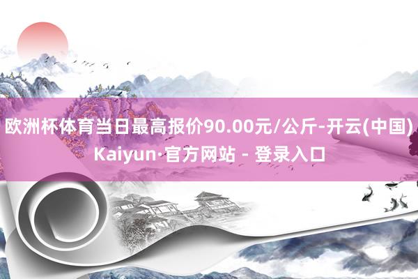 欧洲杯体育当日最高报价90.00元/公斤-开云(中国)Kaiyun·官方网站 - 登录入口