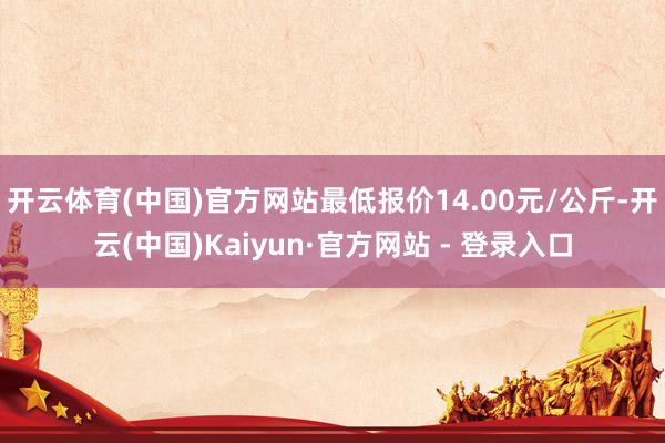 开云体育(中国)官方网站最低报价14.00元/公斤-开云(中国)Kaiyun·官方网站 - 登录入口