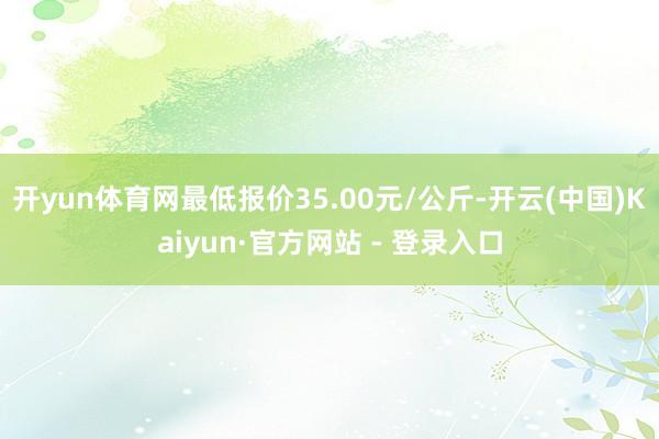 开yun体育网最低报价35.00元/公斤-开云(中国)Kaiyun·官方网站 - 登录入口