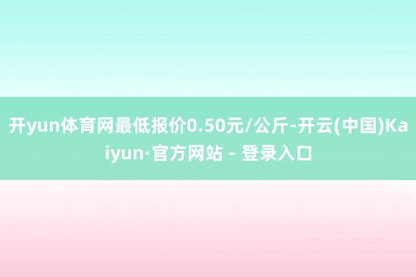 开yun体育网最低报价0.50元/公斤-开云(中国)Kaiyun·官方网站 - 登录入口