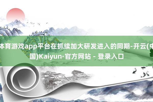 体育游戏app平台在抓续加大研发进入的同期-开云(中国)Kaiyun·官方网站 - 登录入口