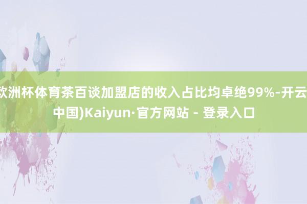 欧洲杯体育茶百谈加盟店的收入占比均卓绝99%-开云(中国)Kaiyun·官方网站 - 登录入口