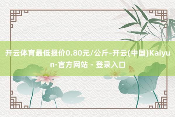 开云体育最低报价0.80元/公斤-开云(中国)Kaiyun·官方网站 - 登录入口