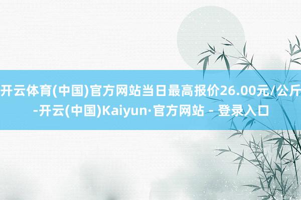 开云体育(中国)官方网站当日最高报价26.00元/公斤-开云(中国)Kaiyun·官方网站 - 登录入口