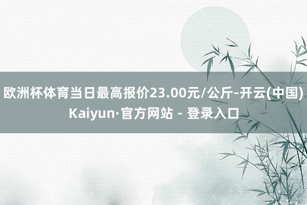 欧洲杯体育当日最高报价23.00元/公斤-开云(中国)Kaiyun·官方网站 - 登录入口