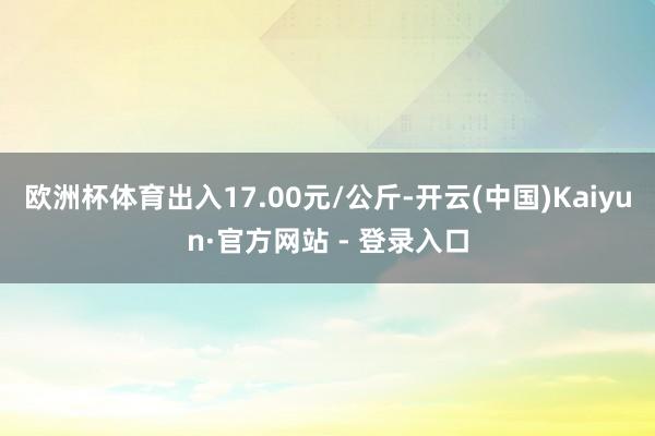 欧洲杯体育出入17.00元/公斤-开云(中国)Kaiyun·官方网站 - 登录入口