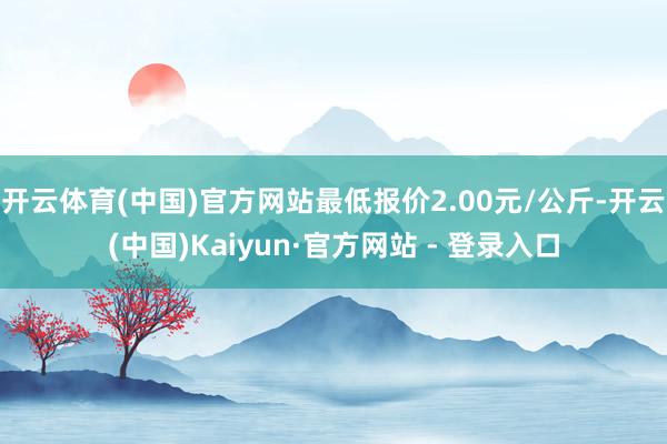 开云体育(中国)官方网站最低报价2.00元/公斤-开云(中国)Kaiyun·官方网站 - 登录入口