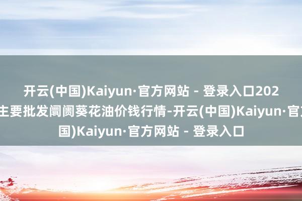 开云(中国)Kaiyun·官方网站 - 登录入口2024年4月28日天下主要批发阛阓葵花油价钱行情-开云(中国)Kaiyun·官方网站 - 登录入口