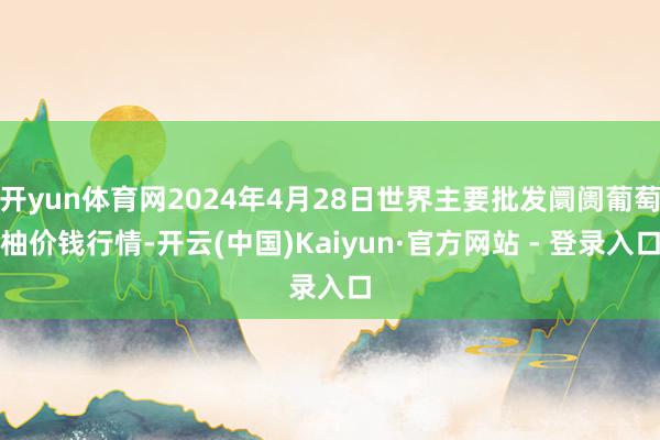 开yun体育网2024年4月28日世界主要批发阛阓葡萄柚价钱行情-开云(中国)Kaiyun·官方网站 - 登录入口