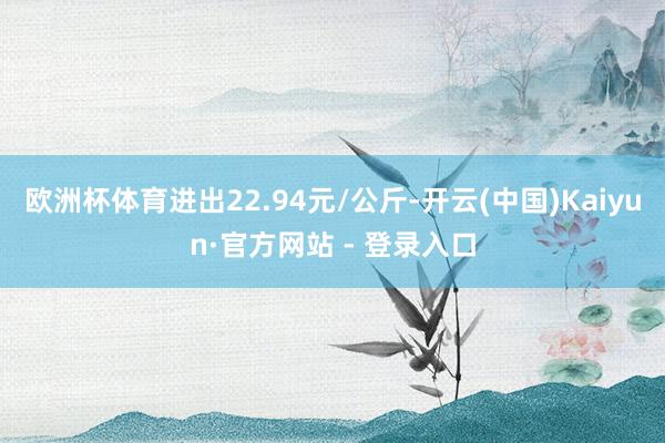 欧洲杯体育进出22.94元/公斤-开云(中国)Kaiyun·官方网站 - 登录入口