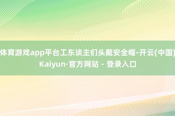 体育游戏app平台工东谈主们头戴安全帽-开云(中国)Kaiyun·官方网站 - 登录入口