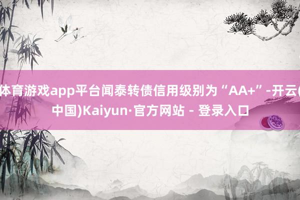 体育游戏app平台闻泰转债信用级别为“AA+”-开云(中国)Kaiyun·官方网站 - 登录入口