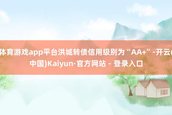 体育游戏app平台洪城转债信用级别为“AA+”-开云(中国)Kaiyun·官方网站 - 登录入口