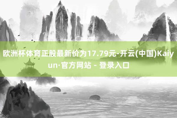 欧洲杯体育正股最新价为17.79元-开云(中国)Kaiyun·官方网站 - 登录入口