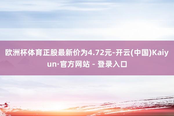 欧洲杯体育正股最新价为4.72元-开云(中国)Kaiyun·官方网站 - 登录入口