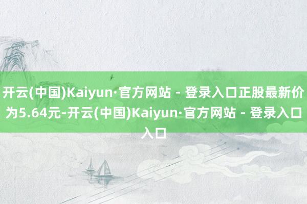 开云(中国)Kaiyun·官方网站 - 登录入口正股最新价为5.64元-开云(中国)Kaiyun·官方网站 - 登录入口