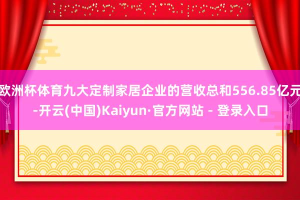 欧洲杯体育九大定制家居企业的营收总和556.85亿元-开云(中国)Kaiyun·官方网站 - 登录入口