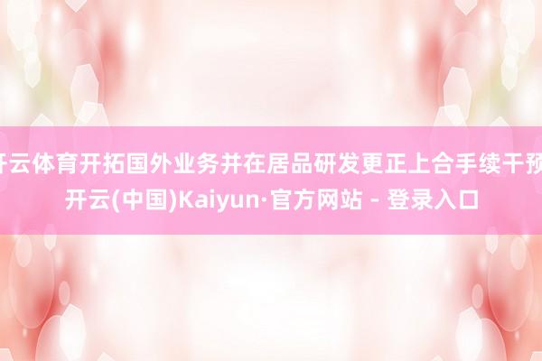 开云体育开拓国外业务并在居品研发更正上合手续干预-开云(中国)Kaiyun·官方网站 - 登录入口