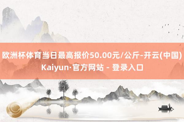 欧洲杯体育当日最高报价50.00元/公斤-开云(中国)Kaiyun·官方网站 - 登录入口