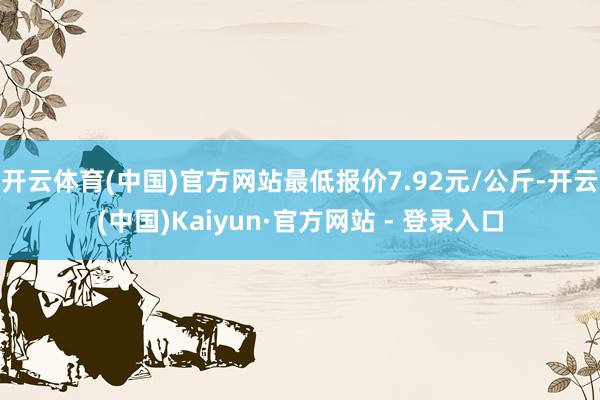 开云体育(中国)官方网站最低报价7.92元/公斤-开云(中国)Kaiyun·官方网站 - 登录入口