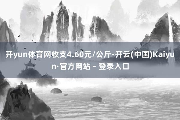 开yun体育网收支4.60元/公斤-开云(中国)Kaiyun·官方网站 - 登录入口