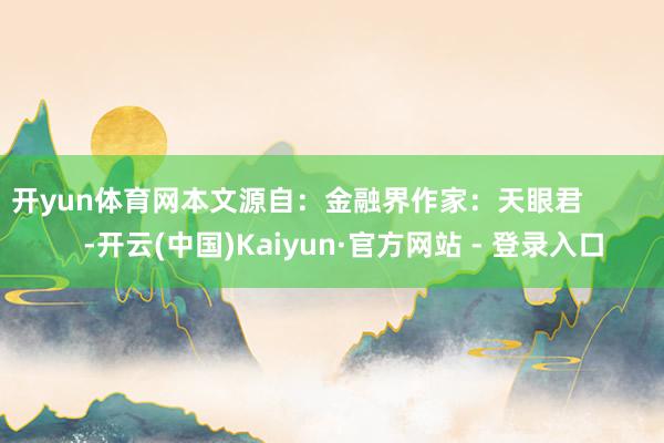 开yun体育网本文源自：金融界作家：天眼君            -开云(中国)Kaiyun·官方网站 - 登录入口