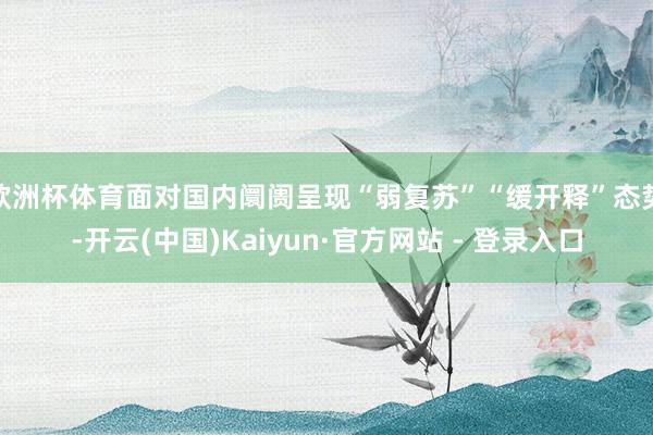 欧洲杯体育面对国内阛阓呈现“弱复苏”“缓开释”态势-开云(中国)Kaiyun·官方网站 - 登录入口