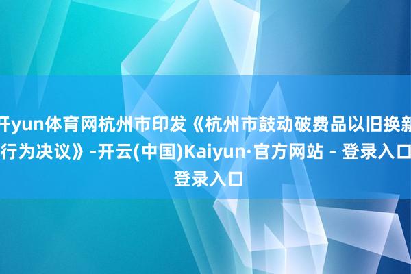 开yun体育网杭州市印发《杭州市鼓动破费品以旧换新行为决议》-开云(中国)Kaiyun·官方网站 - 登录入口