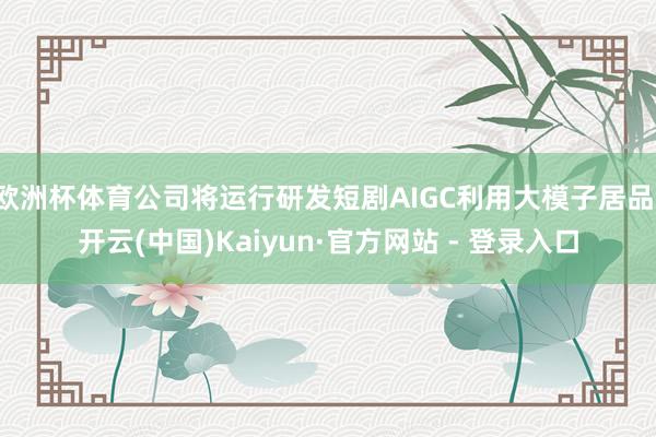 欧洲杯体育公司将运行研发短剧AIGC利用大模子居品-开云(中国)Kaiyun·官方网站 - 登录入口