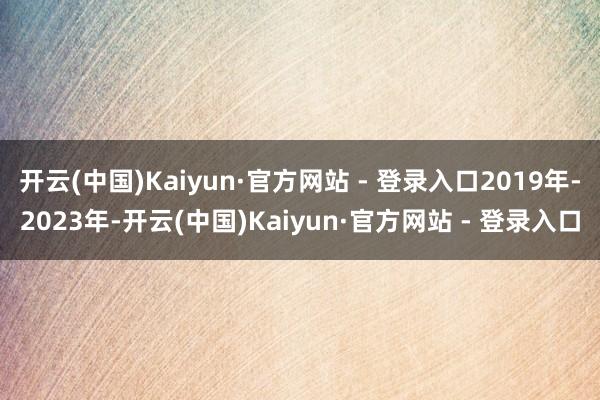 开云(中国)Kaiyun·官方网站 - 登录入口2019年-2023年-开云(中国)Kaiyun·官方网站 - 登录入口