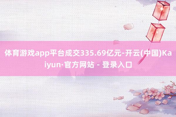 体育游戏app平台成交335.69亿元-开云(中国)Kaiyun·官方网站 - 登录入口