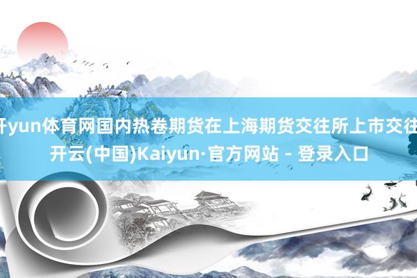 开yun体育网国内热卷期货在上海期货交往所上市交往-开云(中国)Kaiyun·官方网站 - 登录入口