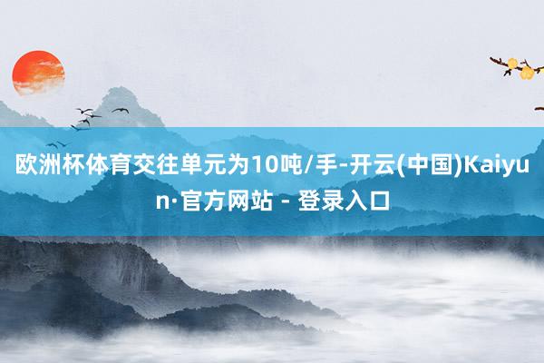 欧洲杯体育交往单元为10吨/手-开云(中国)Kaiyun·官方网站 - 登录入口