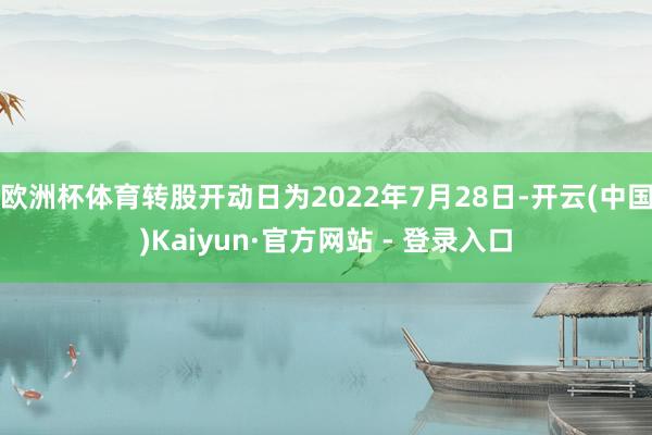 欧洲杯体育转股开动日为2022年7月28日-开云(中国)Kaiyun·官方网站 - 登录入口