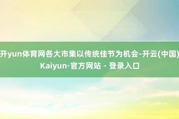 开yun体育网各大市集以传统佳节为机会-开云(中国)Kaiyun·官方网站 - 登录入口