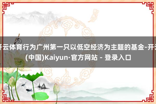 开云体育行为广州第一只以低空经济为主题的基金-开云(中国)Kaiyun·官方网站 - 登录入口