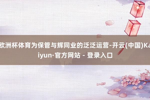 欧洲杯体育为保管与辉同业的泛泛运营-开云(中国)Kaiyun·官方网站 - 登录入口