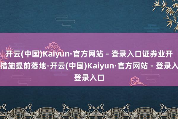 开云(中国)Kaiyun·官方网站 - 登录入口证券业开放措施提前落地-开云(中国)Kaiyun·官方网站 - 登录入口