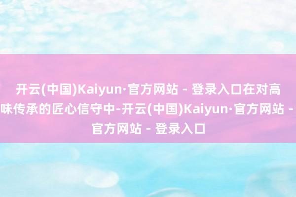 开云(中国)Kaiyun·官方网站 - 登录入口在对高品性和滋味传承的匠心信守中-开云(中国)Kaiyun·官方网站 - 登录入口